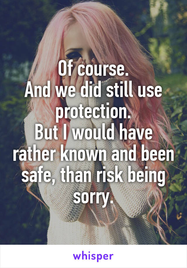 Of course.
And we did still use protection.
But I would have rather known and been safe, than risk being sorry.