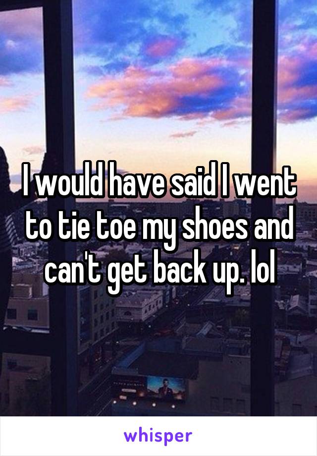 I would have said I went to tie toe my shoes and can't get back up. lol