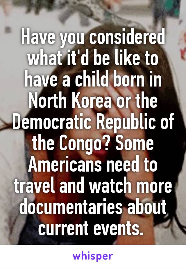 Have you considered what it'd be like to have a child born in North Korea or the Democratic Republic of the Congo? Some Americans need to travel and watch more documentaries about current events. 