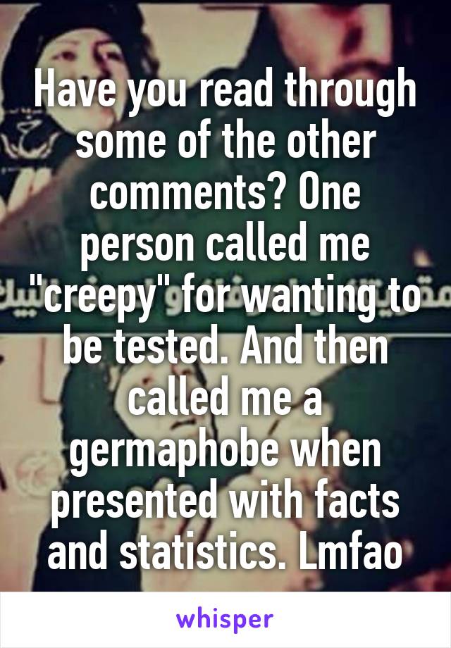 Have you read through some of the other comments? One person called me "creepy" for wanting to be tested. And then called me a germaphobe when presented with facts and statistics. Lmfao