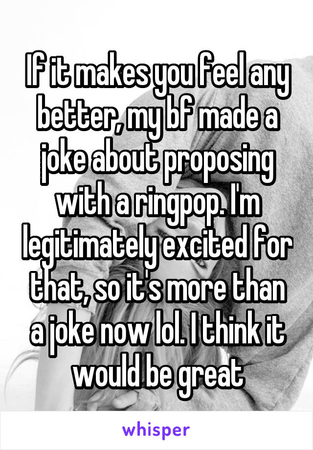 If it makes you feel any better, my bf made a joke about proposing with a ringpop. I'm legitimately excited for that, so it's more than a joke now lol. I think it would be great