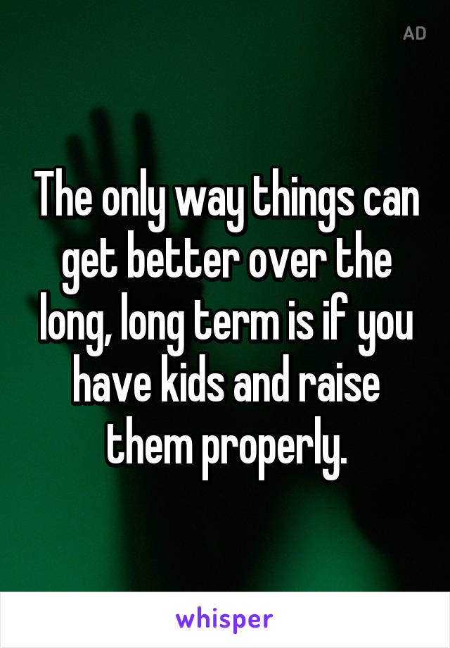 The only way things can get better over the long, long term is if you have kids and raise them properly.