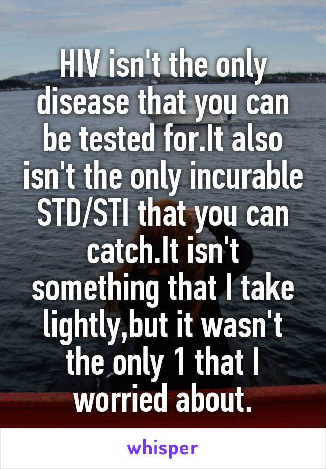 HIV isn't the only disease that you can be tested for.It also isn't the only incurable STD/STI that you can catch.It isn't something that I take lightly,but it wasn't the only 1 that I worried about.