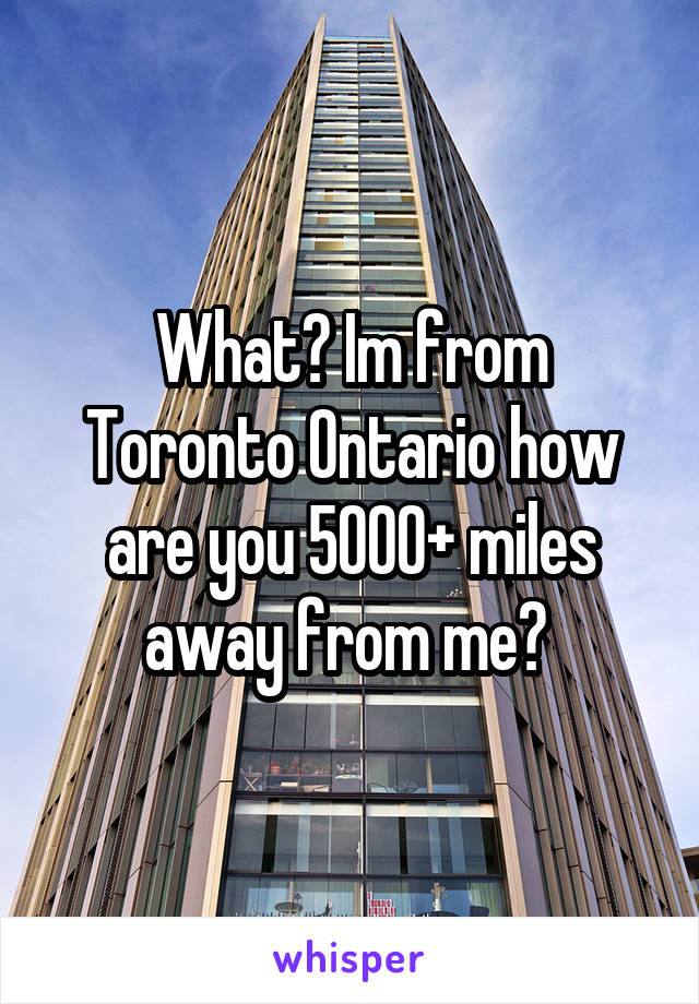 What? Im from Toronto Ontario how are you 5000+ miles away from me? 