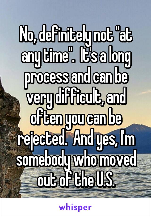 No, definitely not "at any time".  It's a long process and can be very difficult, and often you can be rejected.  And yes, I'm somebody who moved out of the U.S.