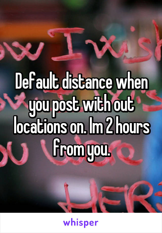 Default distance when you post with out locations on. Im 2 hours from you.