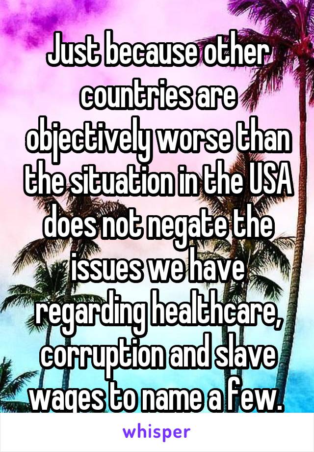 Just because other countries are objectively worse than the situation in the USA does not negate the issues we have regarding healthcare, corruption and slave wages to name a few. 