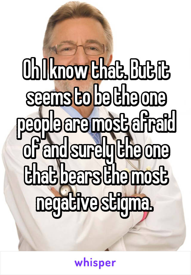 Oh I know that. But it seems to be the one people are most afraid of and surely the one that bears the most negative stigma. 