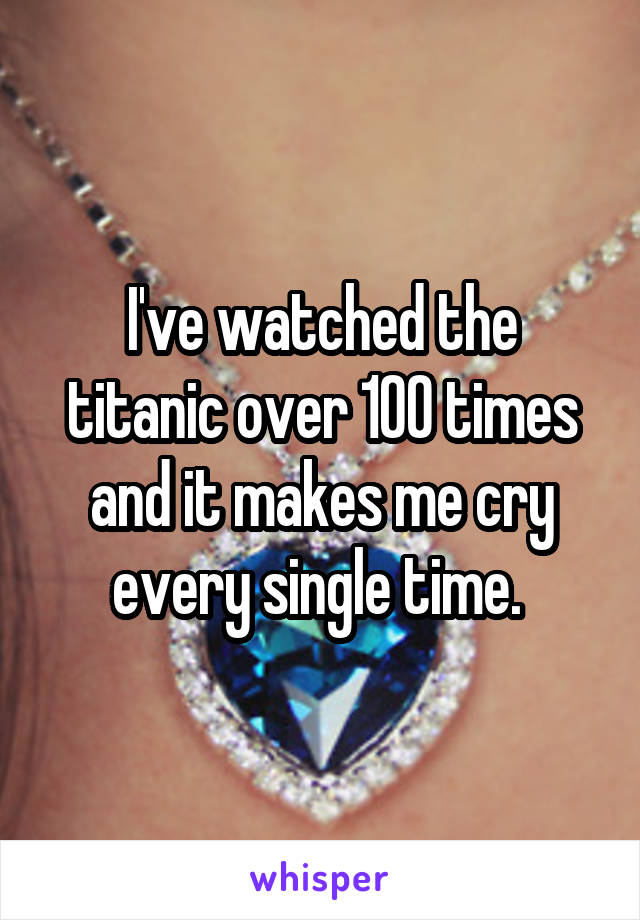 I've watched the titanic over 100 times and it makes me cry every single time. 