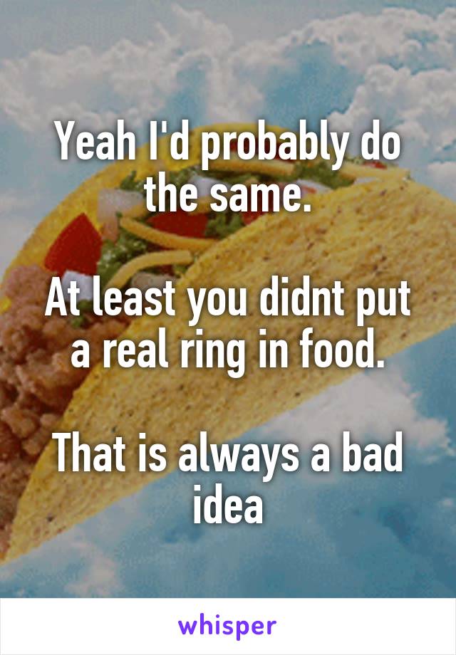 Yeah I'd probably do the same.

At least you didnt put a real ring in food.

That is always a bad idea