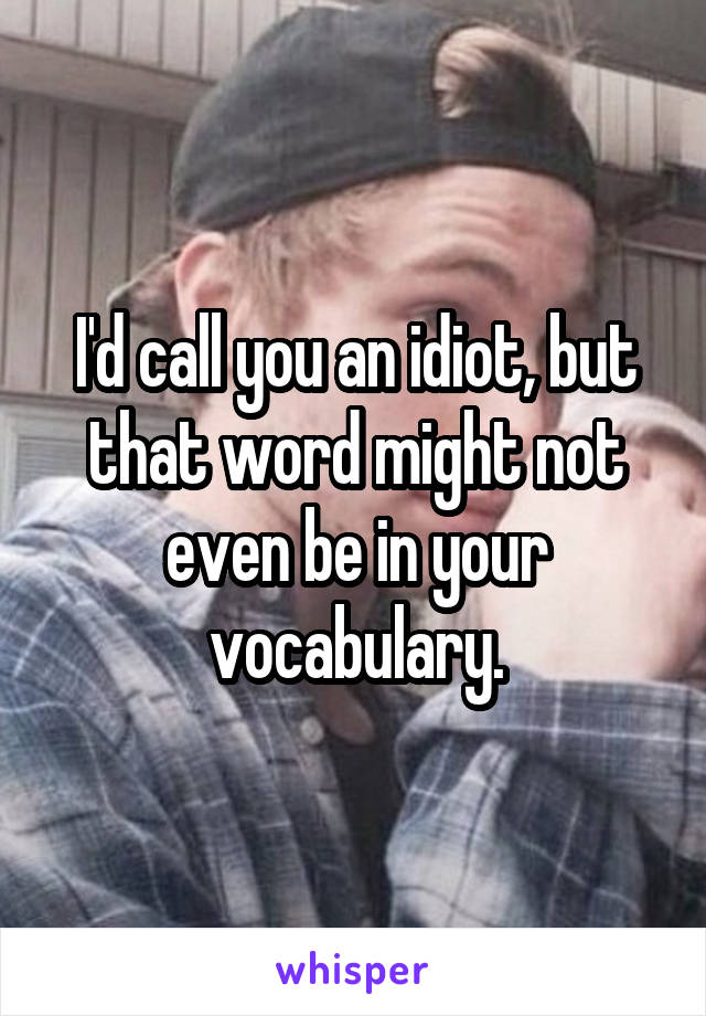 I'd call you an idiot, but that word might not even be in your vocabulary.