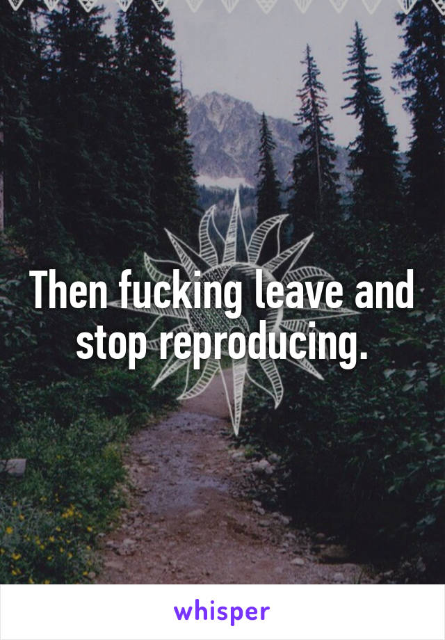 Then fucking leave and stop reproducing.