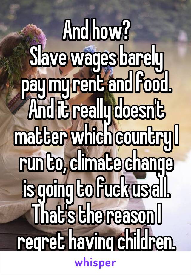 And how?
Slave wages barely pay my rent and food.
And it really doesn't matter which country I run to, climate change is going to fuck us all. That's the reason I regret having children.