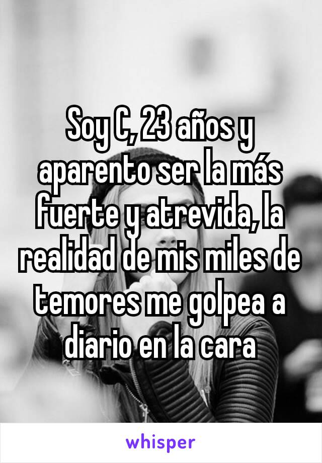 Soy C, 23 años y aparento ser la más fuerte y atrevida, la realidad de mis miles de temores me golpea a diario en la cara