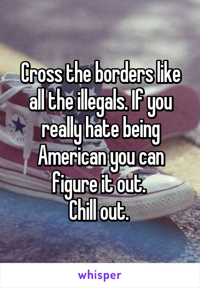 Cross the borders like all the illegals. If you really hate being American you can figure it out. 
Chill out. 