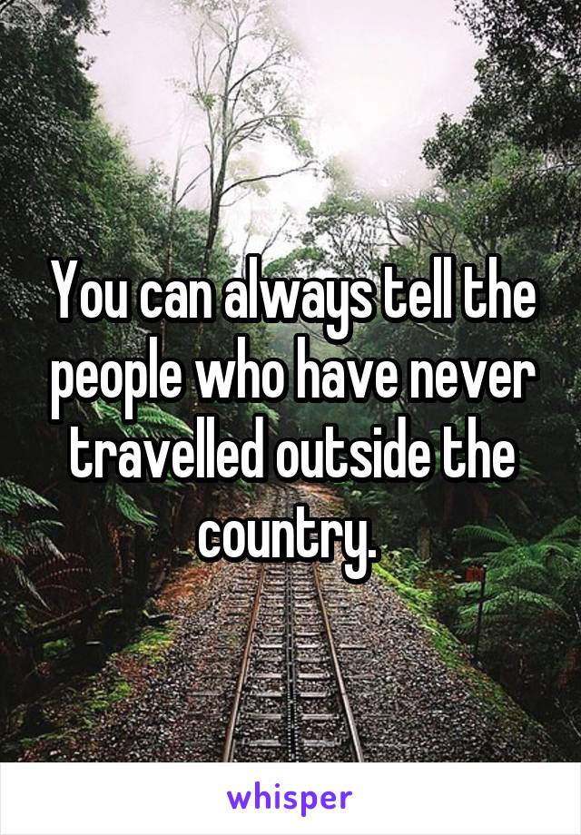 You can always tell the people who have never travelled outside the country. 