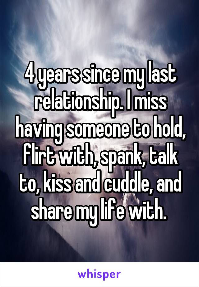 4 years since my last relationship. I miss having someone to hold, flirt with, spank, talk to, kiss and cuddle, and share my life with. 