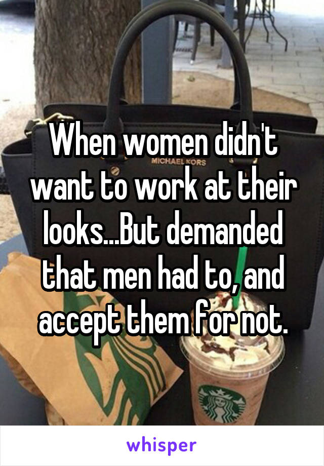 When women didn't want to work at their looks...But demanded that men had to, and accept them for not.