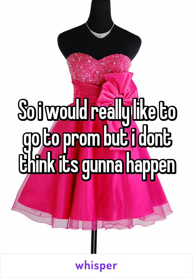 So i would really like to go to prom but i dont think its gunna happen