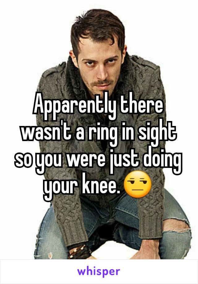 Apparently there wasn't a ring in sight so you were just doing your knee.😒