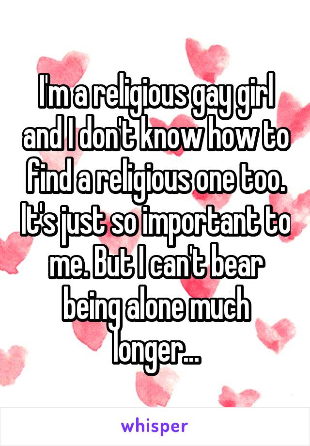 I'm a religious gay girl and I don't know how to find a religious one too. It's just so important to me. But I can't bear being alone much longer...