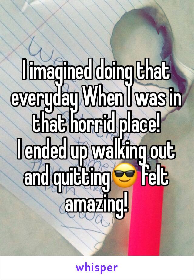 I imagined doing that everyday When I was in that horrid place! 
I ended up walking out and quitting😎 felt amazing! 