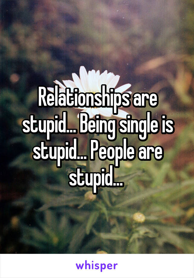 Relationships are stupid... Being single is stupid... People are stupid... 