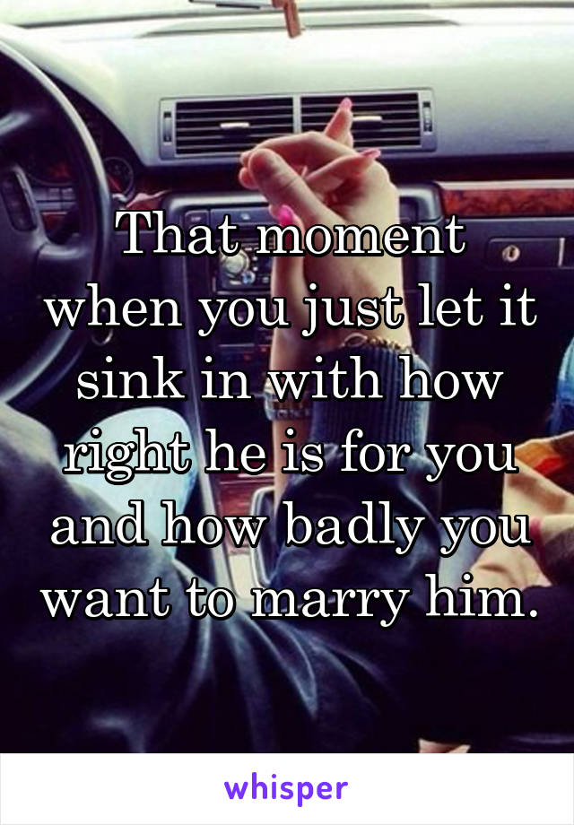 That moment when you just let it sink in with how right he is for you and how badly you want to marry him.