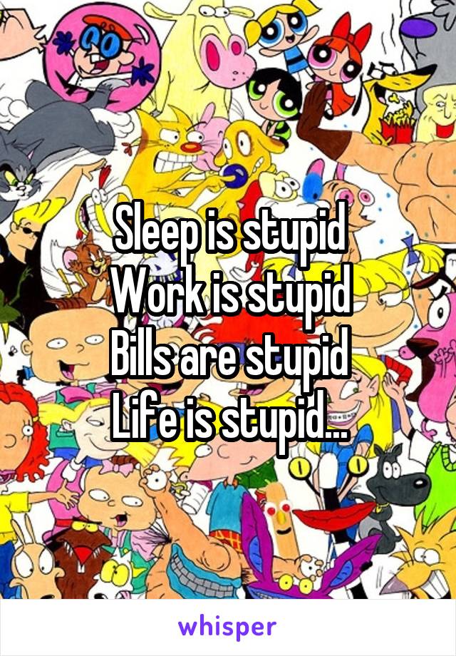 Sleep is stupid
Work is stupid
Bills are stupid
Life is stupid...