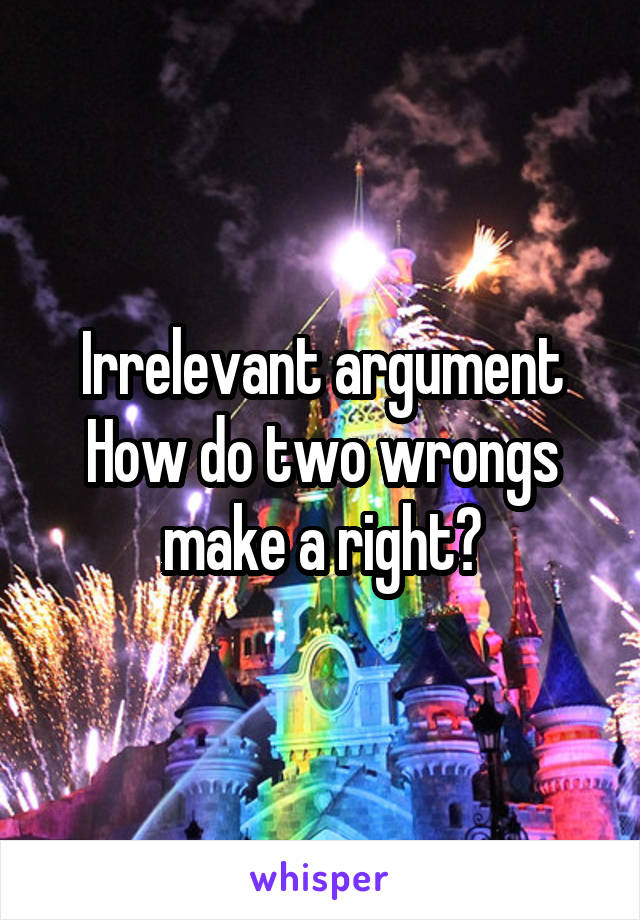 Irrelevant argument
How do two wrongs make a right?