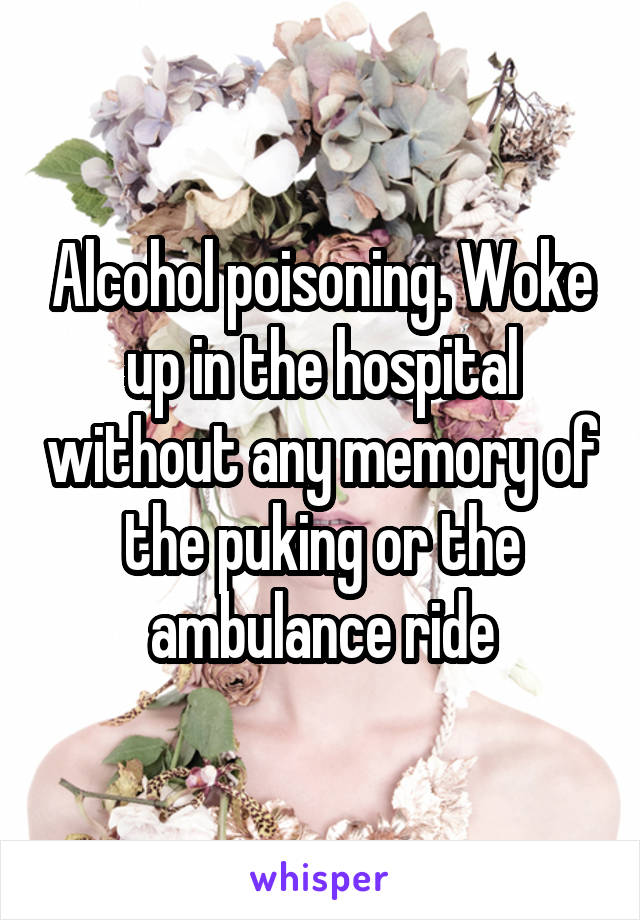 Alcohol poisoning. Woke up in the hospital without any memory of the puking or the ambulance ride