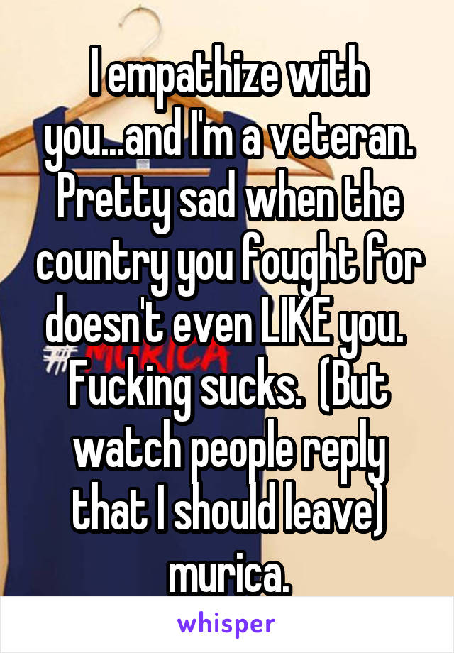 I empathize with you...and I'm a veteran. Pretty sad when the country you fought for doesn't even LIKE you.  Fucking sucks.  (But watch people reply that I should leave) murica.