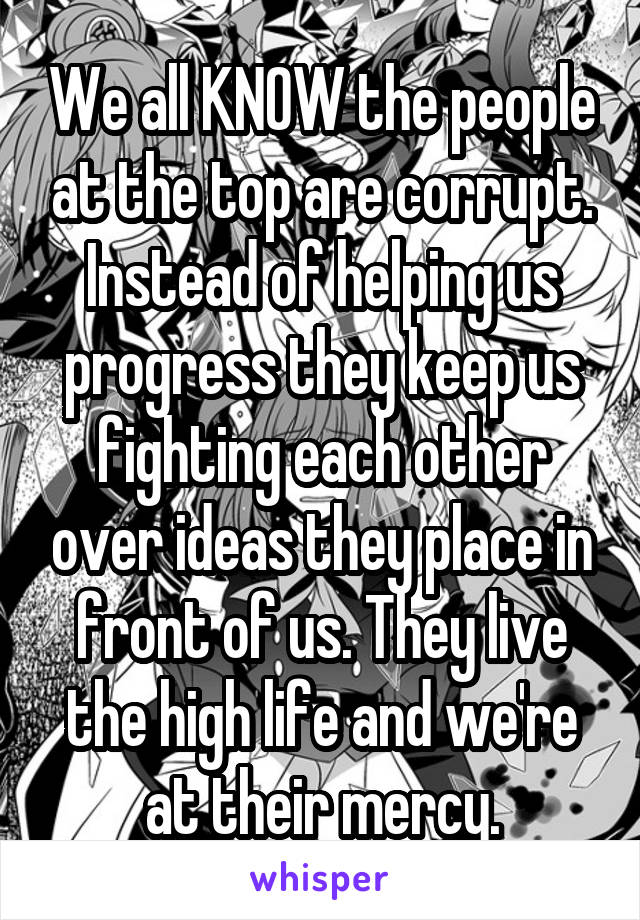 We all KNOW the people at the top are corrupt. Instead of helping us progress they keep us fighting each other over ideas they place in front of us. They live the high life and we're at their mercy.