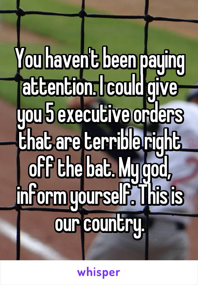 You haven't been paying attention. I could give you 5 executive orders that are terrible right off the bat. My god, inform yourself. This is our country.