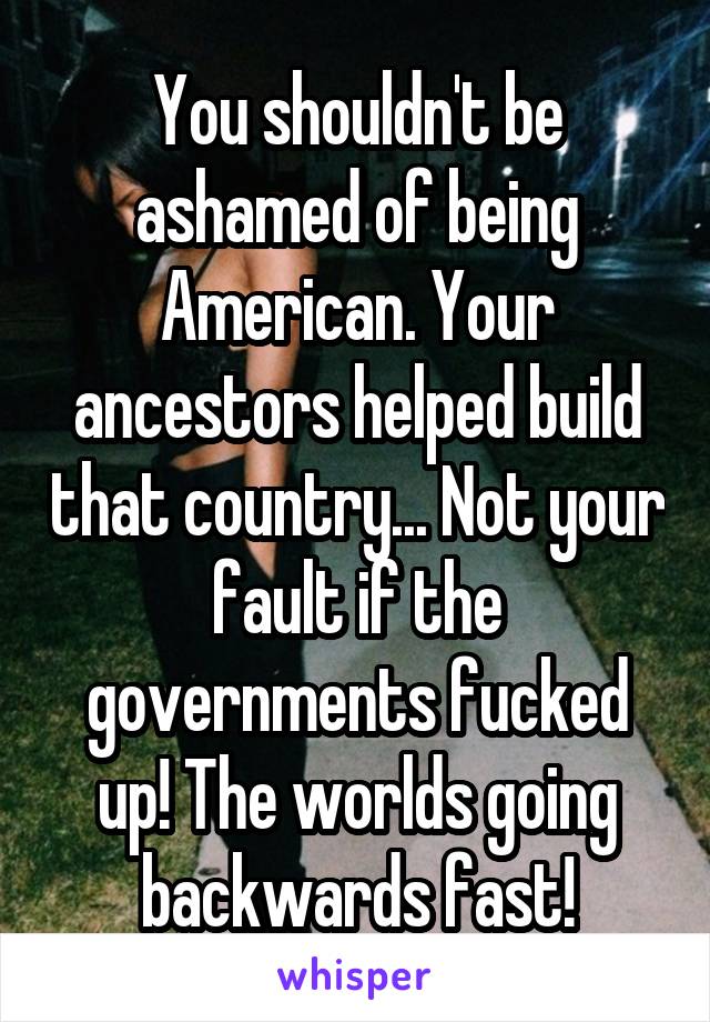 You shouldn't be ashamed of being American. Your ancestors helped build that country... Not your fault if the governments fucked up! The worlds going backwards fast!