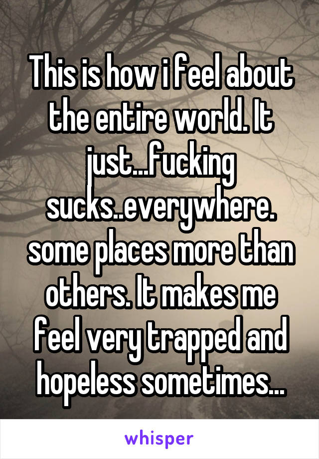 This is how i feel about the entire world. It just...fucking sucks..everywhere. some places more than others. It makes me feel very trapped and hopeless sometimes...