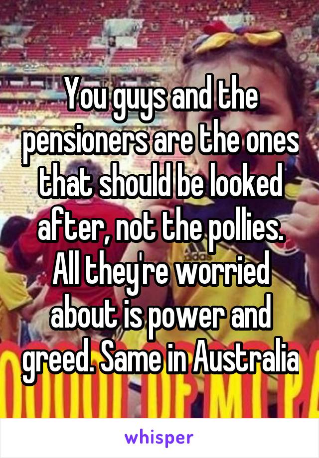 You guys and the pensioners are the ones that should be looked after, not the pollies. All they're worried about is power and greed. Same in Australia