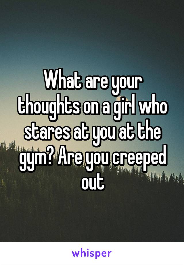 What are your thoughts on a girl who stares at you at the gym? Are you creeped out