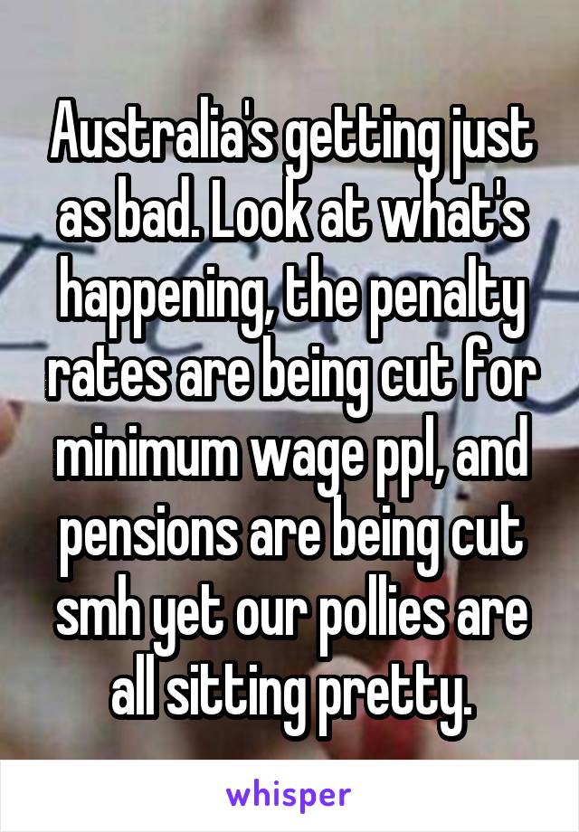 Australia's getting just as bad. Look at what's happening, the penalty rates are being cut for minimum wage ppl, and pensions are being cut smh yet our pollies are all sitting pretty.