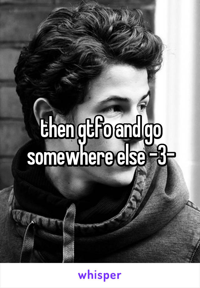 then gtfo and go somewhere else -3-