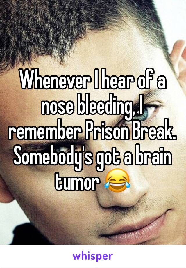Whenever I hear of a nose bleeding, I remember Prison Break. Somebody's got a brain tumor 😂