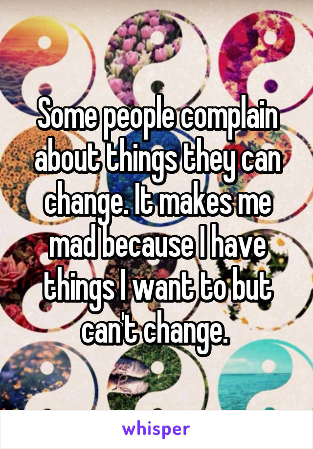 Some people complain about things they can change. It makes me mad because I have things I want to but can't change. 