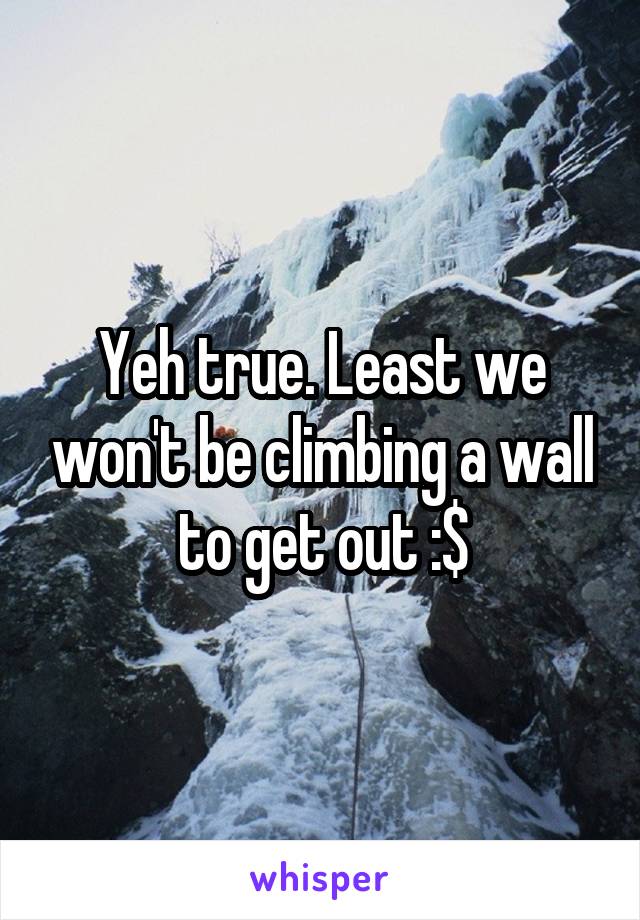 Yeh true. Least we won't be climbing a wall to get out :$