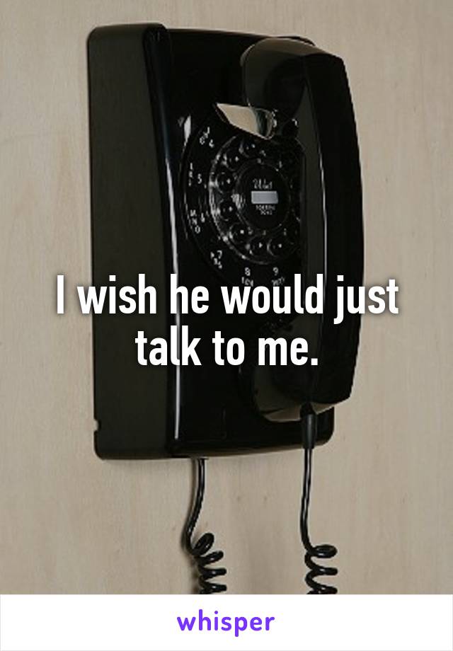 I wish he would just talk to me.