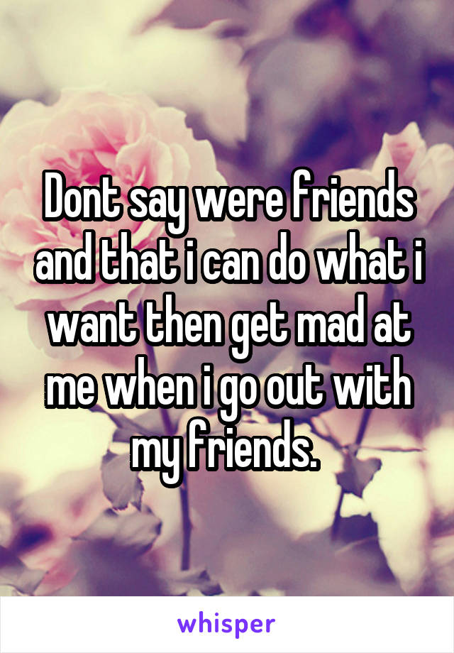 Dont say were friends and that i can do what i want then get mad at me when i go out with my friends. 