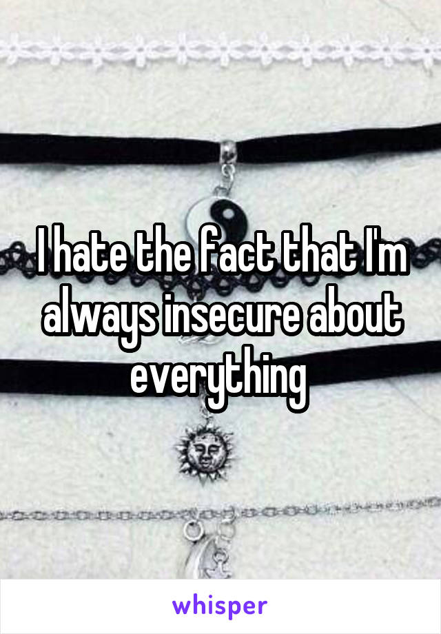 I hate the fact that I'm always insecure about everything 