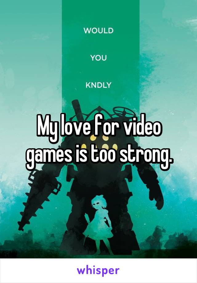 My love for video games is too strong.