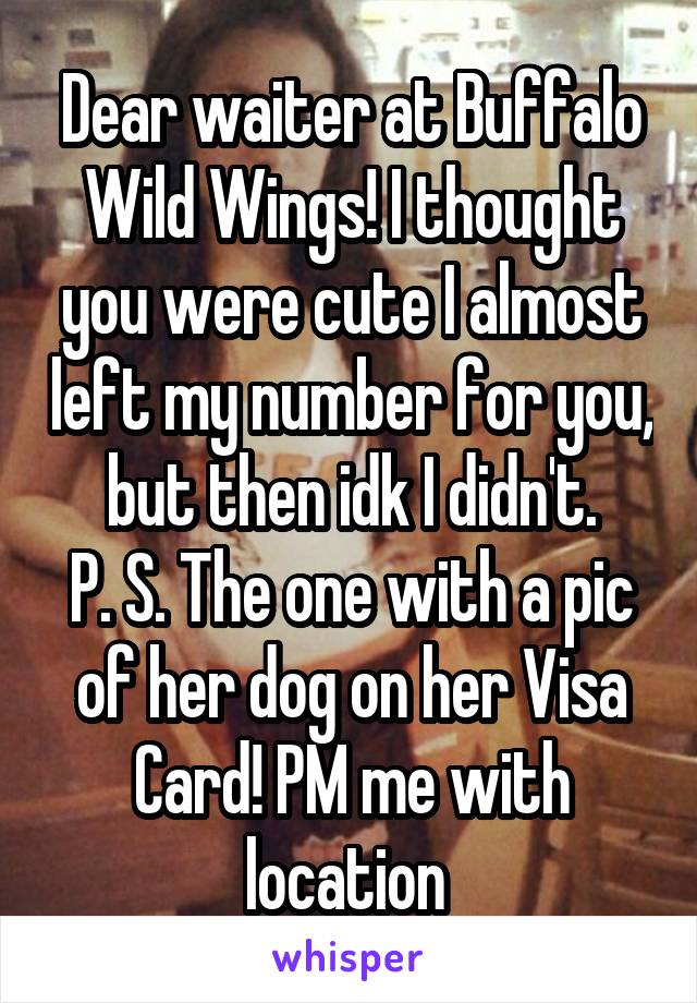 Dear waiter at Buffalo Wild Wings! I thought you were cute I almost left my number for you, but then idk I didn't.
P. S. The one with a pic of her dog on her Visa Card! PM me with location 