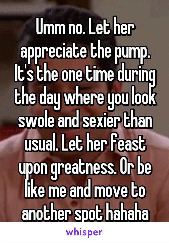 Umm no. Let her appreciate the pump. It's the one time during the day where you look swole and sexier than usual. Let her feast upon greatness. Or be like me and move to another spot hahaha