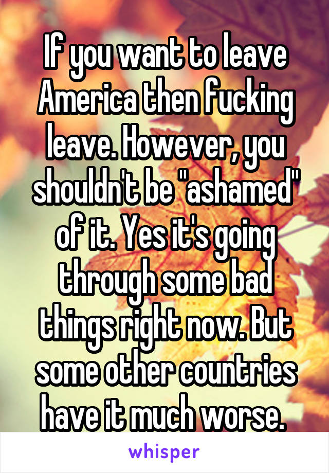 If you want to leave America then fucking leave. However, you shouldn't be "ashamed" of it. Yes it's going through some bad things right now. But some other countries have it much worse. 